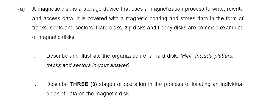 (a)
A magnetic disk is a storage device that uses a magnetization process to write, rewrite
and access data. It is covered with a magnetic coating and stores data in the form of
tracks, spots and sectors. Hard disks, zip disks and floppy disks are common examples
of magnetic disks.
i. Describe and illustrate the organization of a hard disk. (Hint: Include platters.
tracks and sectors in your answer)
ii.
Describe THREE (3) stages of operation in the process of locating an individual
block of data on the magnetic disk