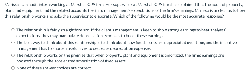Marissa is an audit intern working at Marshall CPA firm. Her supervisor at Marshall CPA firm has explained that the audit of property,
plant and equipment and the related accounts ties in to management's expectations of the firm's earnings. Marissa is unclear as to how
this relationship works and asks the supervisor to elaborate. Which of the following would be the most accurate response?
O The relationship is fairly straightforward. If the client's management is keen to show strong earnings to beat analysts'
expectations, they may manipulate depreciation expenses to boost these earnings.
O The best way to think about this relationship is to think about how fixed assets are depreciated over time, and the incentive
management has to shorten useful lives to decrease depreciation expenses.
The relationship works on the premise that when property, plant and equipment is amortized, the firms earnings are
boosted through the accelerated amortization of fixed assets.
O None of these answer choices are correct.