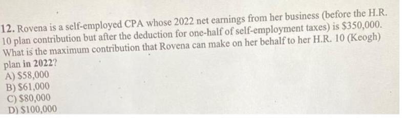 12. Rovena is a self-employed CPA whose 2022 net earnings from her business (before the H.R.
10 plan contribution but after the deduction for one-half of self-employment taxes) is $350,000.
What is the maximum contribution that Rovena can make on her behalf to her H.R. 10 (Keogh)
plan in 2022?
A) $58,000
B) $61,000
C) $80,000
D) $100,000