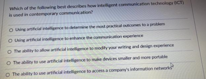 Which of the following best describes how intelligent communication technology (ICT)
is used in contemporary communication?
O Using artificial intelligence to determine the most practical outcomes to a problem
O Using artificial intelligence to enhance the communication experience
O The ability to allow artificial intelligence to modify your writing and design experience
O The ability to use artificial intelligence to make devices smaller and more portable
O The ability to use artificial intelligence to access a company's information networks