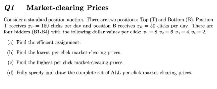 Q1
Market-clearing Prices
Consider a standard position auction. There are two positions: Top (T) and Bottom (B). Position
T receives rT = 150 clicks per day and position B receives TB = 50 clicks per day. There are
four bidders (B1-B4) with the following dollar values per click: vị = 8, v2 = 6, v3 = 4, v4 = 2.
(a) Find the efficient assignment.
(b) Find the lowest per click market-clearing prices.
(c) Find the highest per click market-clearing prices.
(d) Fully specify and draw the complete set of ALL per click market-clearing prices.
