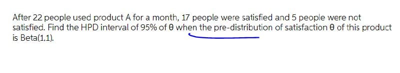 After 22 people used product A for a month, 17 people were satisfied and 5 people were not
satisfied. Find the HPD interval of 95% of 0 when the pre-distribution of satisfaction 0 of this product
is Beta(1,1).
