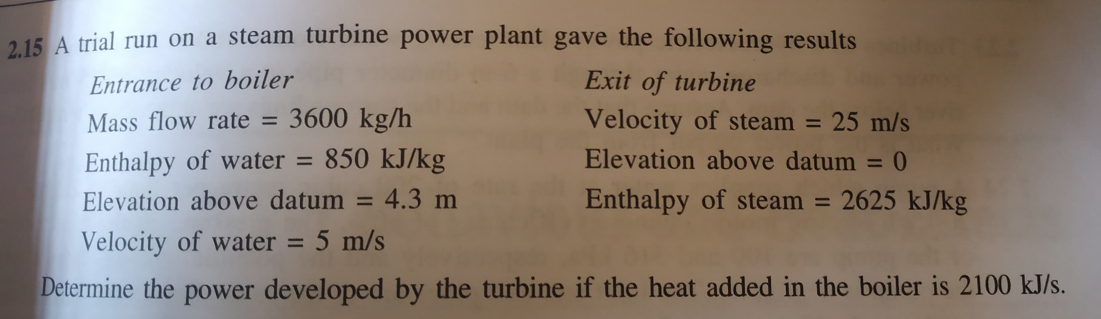 A trial run on a steam turbine power plant gave the following results
Entrance to boiler
Mass flow rate = 3600 kg/h
Exit of turbine
Velocity of steam = 25 m/s
%3D
Enthalpy of water = 850 kJ/kg
Elevation above datum = 4.3 m
Elevation above datum = 0
%3D
Enthalpy of steam = 2625 kJ/kg
%3D
%3D
Velocity of water = 5 m/s
%3D
Determine the power developed by the turbine if the heat added in the boiler is 2100 kJ/s.
