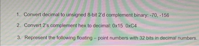 1. Convert decimal to unsigned 8-bit 2'd complement binary: -70, -156
2. Convert 2's complement hex to decimal: 0x15 0xC4
3. Represent the following floating - point numbers with 32 bits in decimal numbers.