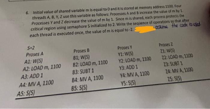 6. Initial value of shared variable m is equal to 0 and it is stored at memory address 1100. Four
threads A, B, Y, Z use this variable as follows: Processes A and B increase the value of m by 1.
Processes Y and Z decrease the value of m by 1. Since m is shared, each process protects the
critical region using semaphore S initialized to 2. Write the sequence of operations so that after
each thread is executed once, the value of m is equal to -2.3
assume the code is used
S=2
Proses A
A1: W(S)
A2: LOAD m, 1100
A3: ADD 1
A4: MV A, 1100
A5: S(S)
Proses B
B1; W(S)
B2: LOAD m, 1100
83: SUBT 1
B4: MV A, 1100
85: S(S)
Proses Y
Y1: W(S)
Y2: LOAD m, 1100
Y3: ADD 1
Y4: MV A, 1100
Y5: S(S)
Proses 2
21: W(S)
22: LOAD m, 1100
23: SUBT 1
24: MV A, 1100
25: S(S)