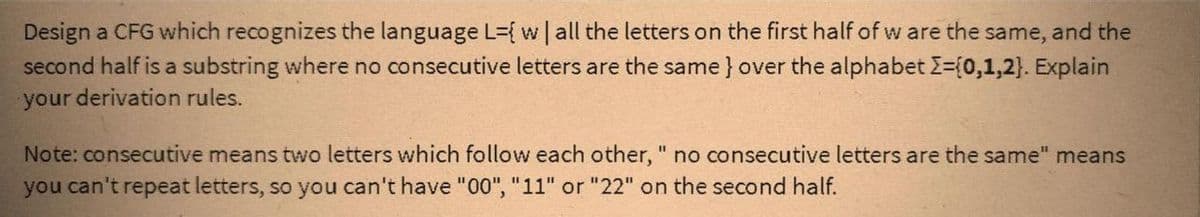 Design a CFG which recognizes the language L={ w | all the letters on the first half of w are the same, and the
second half is a substring where no consecutive letters are the same} over the alphabet I=(0,1,2}. Explain
your derivation rules.
Note: consecutive means two letters which follow each other, " no consecutive letters are the same" means
you can't repeat letters, so you can't have "00", "11" or "22" on the second half.