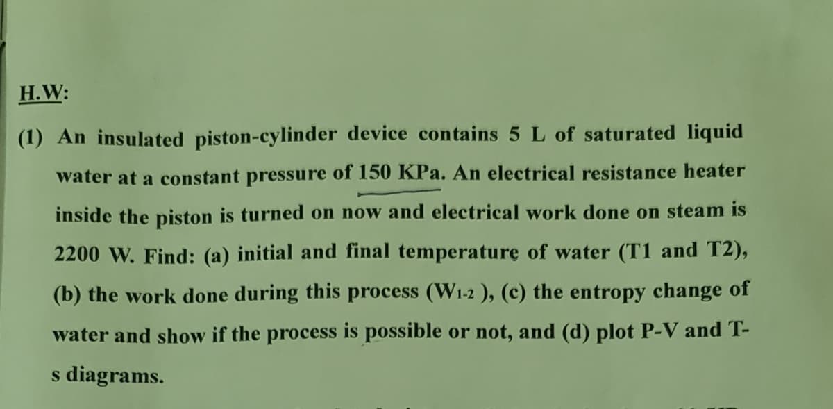 H.W:
(1) An insulated piston-cylinder device contains 5 L of saturated liquid
water at a constant pressure of 150 KPa. An electrical resistance heater
inside the piston is turned on now and electrical work done on steam is
2200 W. Find: (a) initial and final temperature of water (T1 and T2),
(b) the work done during this process (W1-2 ), (c) the entropy change of
water and show if the process is possible or not, and (d) plot P-V and T-
s diagrams.

