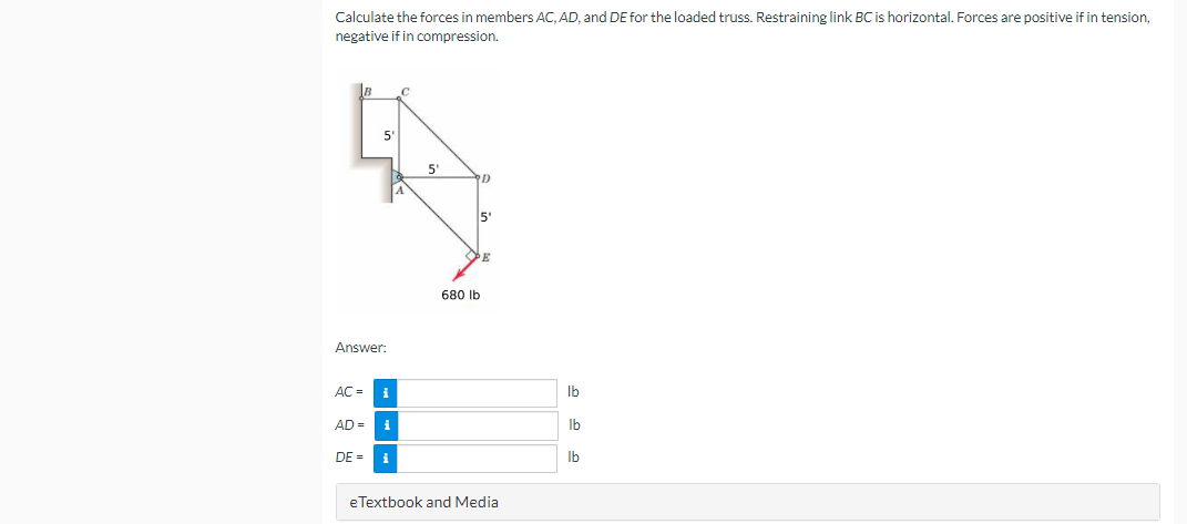 Calculate the forces in members AC, AD, and DE for the loaded truss. Restraining link BC is horizontal. Forces are positive if in tension,
negative if in compression.
5"
5'
5'
680 Ib
Answer:
AC =
i
Ib
AD =
Ib
DE = i
Ib
e Textbook and Media
