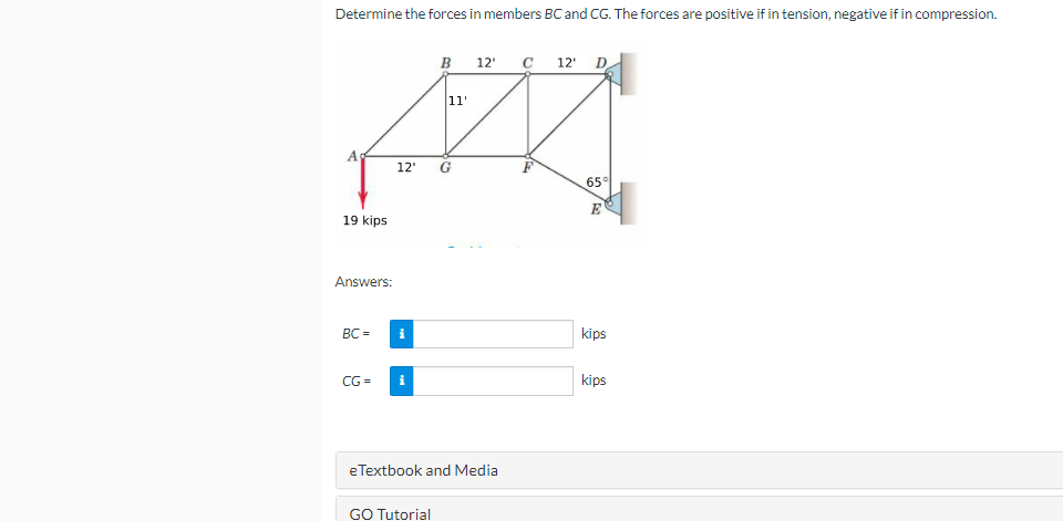 Determine the forces in members BC and CG. The forces are positive if in tension, negative if in compression.
B
12"
C 12' D
1'
12'
65°
E
19 kips
Answers:
BC =
kips
CG =
kips
e Textbook and Media
GO Tutorial
