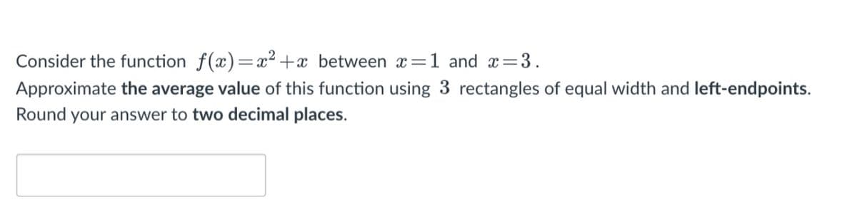Consider the function f(x)= x² +x_between x=1 and x
=3.
Approximate the average value of this function using 3 rectangles of equal width and left-endpoints.
Round your answer to two decimal places.
