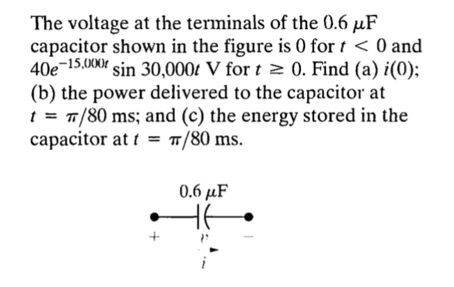 The voltage at the terminals of the 0.6 μF
capacitor shown in the figure is 0 for t < 0 and
40e-15,000r sin 30,000t V for t≥ 0. Find (a) i(0);
(b) the power delivered to the capacitor at
T/80 ms; and (c) the energy stored in the
capacitor at t = π/80 ms.
+
0.6 μF