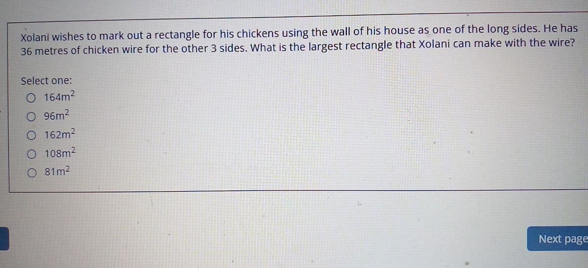 Xolani wishes to mark out a rectangle for his chickens using the wall of his house as one of the long sides. He has
36 metres of chicken wire for the other 3 sides. What is the largest rectangle that Xolani can make with the wire?
Select one:
O 164m2
O 96m2
O 162m2
O 108m2
81m2
Next page
