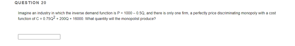 QUESTION 20
Imagine an industry in which the inverse demand function is P = 1000 – 0.5Q, and there is only one firm, a perfectly price discriminating monopoly with a cost
function of C = 0.75Q2 + 200Q + 16000. What quantity will the monopolist produce?
