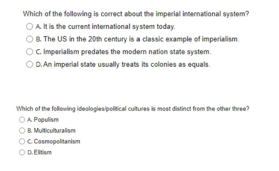Which of the following is correct about the imperial international system?
A. It is the current international system today.
B. The US in the 20th century is a classic example of imperialism.
C. Imperialism predates the modern nation state system.
D. An imperial state usually treats its colonies as equals.
Which of the following ideologies/political cultures is most distinct from the other three?
O A. Populism
O B. Multiculturalism
OC. Cosmopolitanism
D. Elitism
