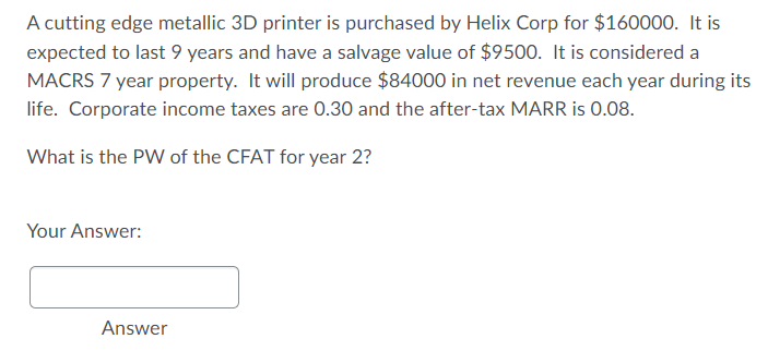 A cutting edge metallic 3D printer is purchased by Helix Corp for $160000. It is
expected to last 9 years and have a salvage value of $9500. It is considered a
MACRS 7 year property. It will produce $84000 in net revenue each year during its
life. Corporate income taxes are 0.30 and the after-tax MARR is 0.08.
What is the PW of the CFAT for year 2?
Your Answer:
Answer
