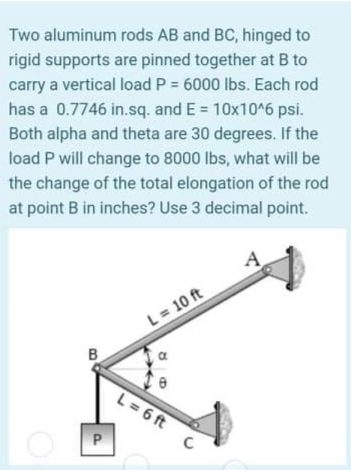 Two aluminum rods AB and BC, hinged to
rigid supports are pinned together at B to
carry a vertical load P = 6000 lbs. Each rod
has a 0.7746 in.sq. and E = 10x10^6 psi.
Both alpha and theta are 30 degrees. If the
load P will change to 8000 lbs, what will be
the change of the total elongation of the rod
at point B in inches? Use 3 decimal point.
A
L= 10 ft
B
L= 6 ft

