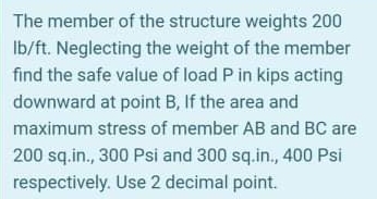 The member of the structure weights 200
Ib/ft. Neglecting the weight of the member
find the safe value of load P in kips acting
downward at point B, If the area and
maximum stress of member AB and BC are
200 sq.in., 300 Psi and 300 sq.in., 400 Psi
respectively. Use 2 decimal point.
