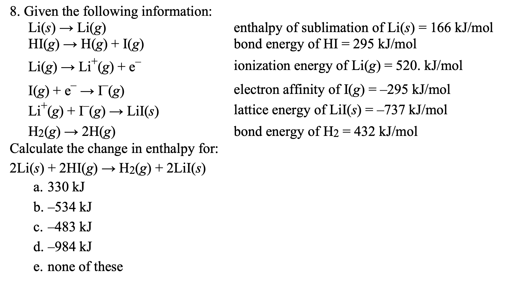 8. Given the following information:
Li(s)
HI(g) → H(g) + I(g)
enthalpy of sublimation of Li(s) = 166 kJ/mol
bond energy of HI = 295 kJ/mol
Li(g)
Li(g) → Li"(g) + e
ionization
energy of Li(g)= 520. kJ/mol
I(g) + e — Г(g)
electron affinity of I(g) = -295 kJ/mol
Li"(g) + I(g) → LiI(s)
lattice energy of LiI(s) = -737 kJ/mol
H2(g) → 2H(g)
Calculate the change in enthalpy for:
bond energy of H2 = 432 kJ/mol
2Li(s) + 2HI(g) –→ H2(g) + 2LİI(s)
a. 330 kJ
b. –534 kJ
c. -483 kJ
d. -984 kJ
e. none of these
