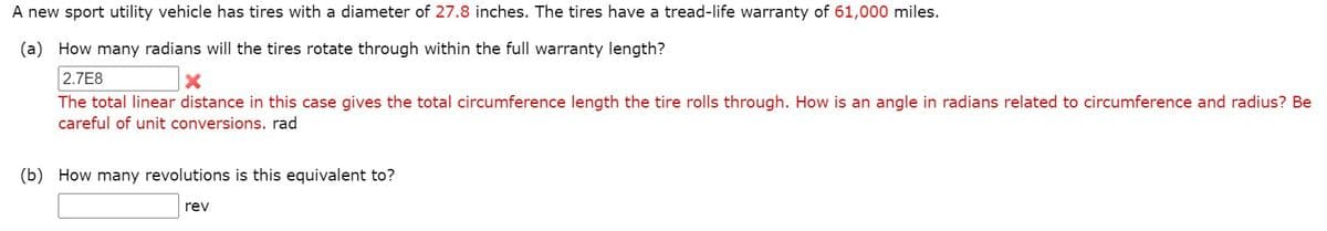 A new sport utility vehicle has tires with a diameter of 27.8 inches. The tires have a tread-life warranty of 61,000 miles.
(a) How many radians will the tires rotate through within the full warranty length?
2.7E8
The total linear distance in this case gives the total circumference length the tire rolls through. How is an angle in radians related to circumference and radius? Be
careful of unit conversions. rad
(b) How many revolutions is this equivalent to?
rev
