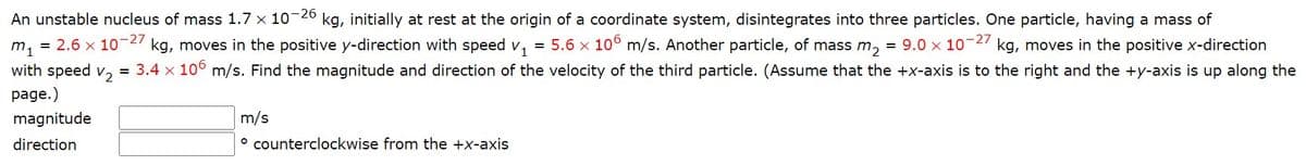 An unstable nucleus of mass 1.7 x 10-26 kg, initially at rest at the origin of a coordinate system, disintegrates into three particles. One particle, having a mass of
m, = 2.6 x 10-27 kg, moves in the positive y-direction with speed v,
with speed v, = 3.4 x 10° m/s. Find the magnitude and direction of the velocity of the third particle. (Assume that the +x-axis is to the right and the +y-axis is up along the
= 5.6 x 10° m/s. Another particle, of mass m, = 9.0 x 10-27 kg, moves in the positive x-direction
page.)
magnitude
m/s
direction
° counterclockwise from the +x-axis
