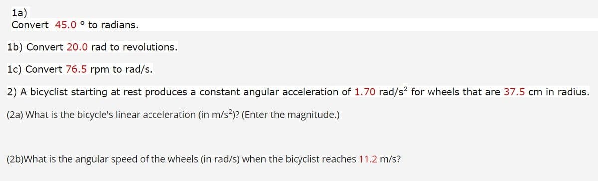 1a)
Convert 45.0 ° to radians.
1b) Convert 20.0 rad to revolutions.
1c) Convert 76.5 rpm to rad/s.
2) A bicyclist starting at rest produces a constant angular acceleration of 1.70 rad/s? for wheels that are 37.5 cm in radius.
(2a) What is the bicycle's linear acceleration (in m/s?)? (Enter the magnitude.)
(2b)What is the angular speed of the wheels (in rad/s) when the bicyclist reaches 11.2 m/s?
