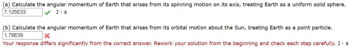 (a) Calculate the angular momentum of Earth that arises from its spinning motion on its axis, treating Earth as a uniform solid sphere.
7.125E33
J.s
(b) Calculate the angular momentum of Earth that arises from its orbital motion about the Sun, treating Earth as a point particle.
1.78E39
Your response differs significantly from the correct answer. Rework your solution from the beginning and check each step carefully. J.s
