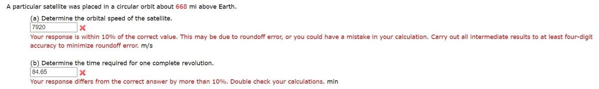 A particular satellite was placed in a circular orbit about 668 mi above Earth.
(a) Determine the orbital speed of the satellite.
7920
Your response is within 10% of the correct value. This may be due to roundoff error, or you could have a mistake in your calculation. Carry out all intermediate results to at least four-digit
accuracy to minimize roundoff error. m/s
(b) Determine the time required for one complete revolution.
84.65
Your response differs from the correct answer by more than 10%. Double check your calculations. min
