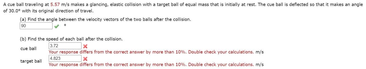A cue ball traveling at 5.57 m/s makes a glancing, elastic collision with a target ball of equal mass that is initially at rest. The cue ball is deflected so that it makes an angle
of 30.0° with its original direction of travel.
a) Find the angle between the velocity vectors of the two balls after the collision.
90
(b) Find the speed of each ball after the collision.
3.72
cue ball
Your response differs from the correct answer by more than 10%. Double check your calculations. m/s
4.823
target ball
Your response differs from the correct answer by more than 10%. Double check your calculations. m/s
