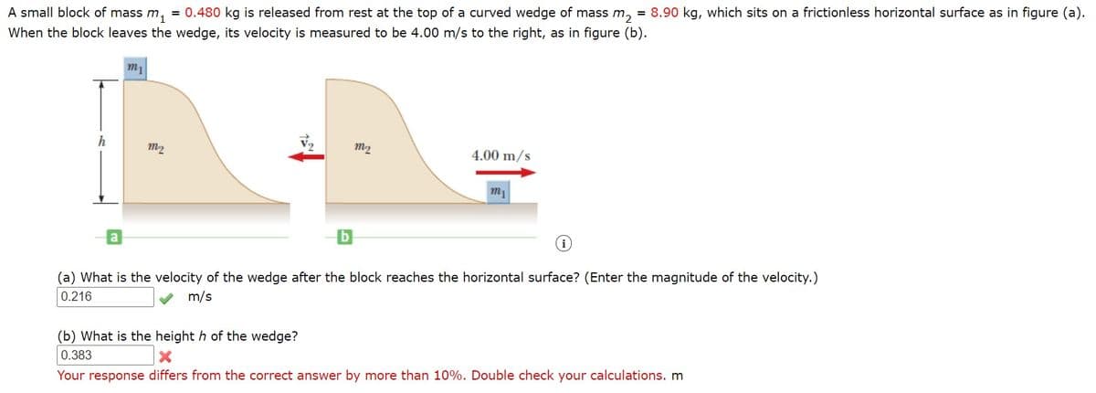 A small block of mass m,
0.480 kg is released from rest at the top of a curved wedge of mass m, = 8.90 kg, which sits on a frictionless horizontal surface as in figure (a).
When the block leaves the wedge, its velocity is measured to be 4.00 m/s to the right, as in figure (b).
m1
h
m2
m2
4.00 m/s
m1
(a) What is the velocity of the wedge after the block reaches the horizontal surface? (Enter the magnitude of the velocity.)
0.216
m/s
(b) What is the height h of the wedge?
0.383
Your response differs from the correct answer by more than 10%. Double check your calculations. m
