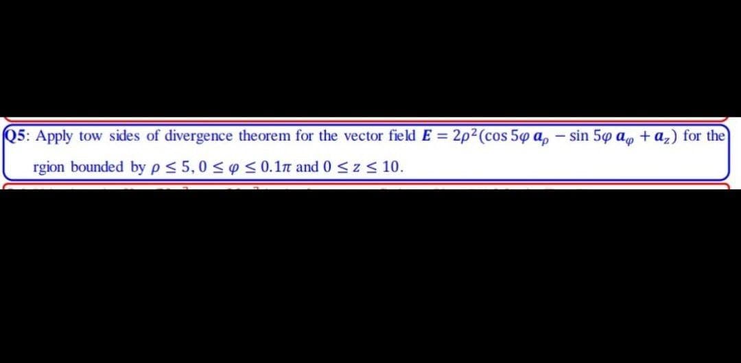 Q5: Apply tow sides of divergence theorem for the vector field E = 2p2(cos 50 a, – sin 50 a, + az) for the
rgion bounded by p< 5,0 < o < 0.1n and 0 <z < 10.
