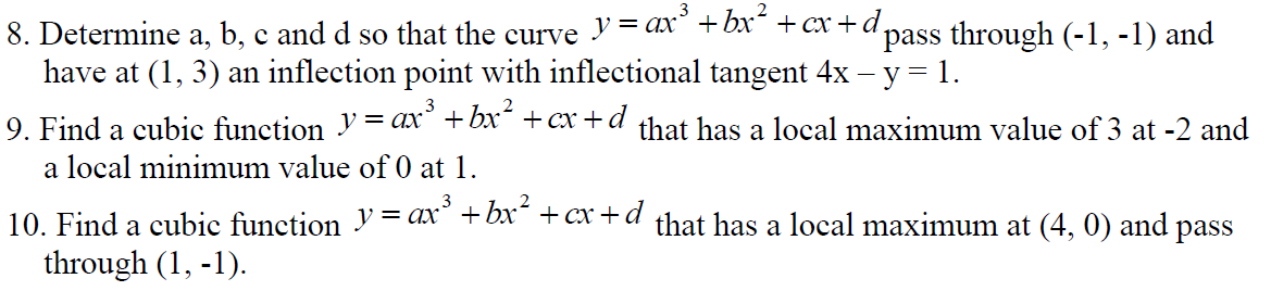 8. Determine a, b, c and d so that the curve
y = ax³ + bx² + cx+d,
pass through (-1, -1) and
have at (1, 3) an inflection point with inflectional tangent 4x - y = 1.
9. Find a cubic function y = ax³ + bx² +cx+d that has a local maximum value of 3 at -2 and
a local minimum value of 0 at 1.
10. Find a cubic function y = ax³ + bx² +cx+d that has a local maximum at (4, 0) and pass
through (1, -1).