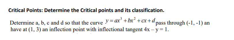 Critical Points: Determine the Critical points and its classification.
Determine a, b, c and d so that the curve y = ax³ + bx² + cx+d₂
pass through (-1, -1) an
have at (1, 3) an inflection point with inflectional tangent 4x - y = 1.