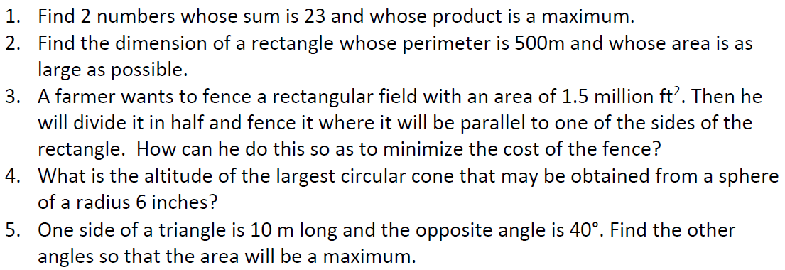 1. Find 2 numbers whose sum is 23 and whose product is a maximum.
2. Find the dimension of a rectangle whose perimeter is 500m and whose area is as
large as possible.
3.
A farmer wants to fence a rectangular field with an area of 1.5 million ft². Then he
will divide it in half and fence it where it will be parallel to one of the sides of the
rectangle. How can he do this so as to minimize the cost of the fence?
4.
What is the altitude of the largest circular cone that may be obtained from a sphere
of a radius 6 inches?
5. One side of a triangle is 10 m long and the opposite angle is 40°. Find the other
angles so that the area will be a maximum.