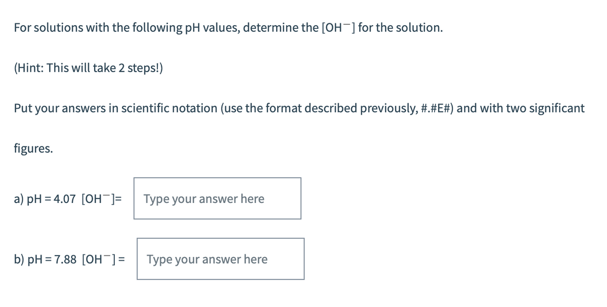 For solutions with the following pH values, determine the [OH-] for the solution.
(Hint: This will take 2 steps!)
Put your answers in scientific notation (use the format described previously, #.#E#) and with two significant
figures.
a) pH = 4.07 [OH-]= Type your answer here
b) pH = 7.88 [OH-] =
Type your answer here