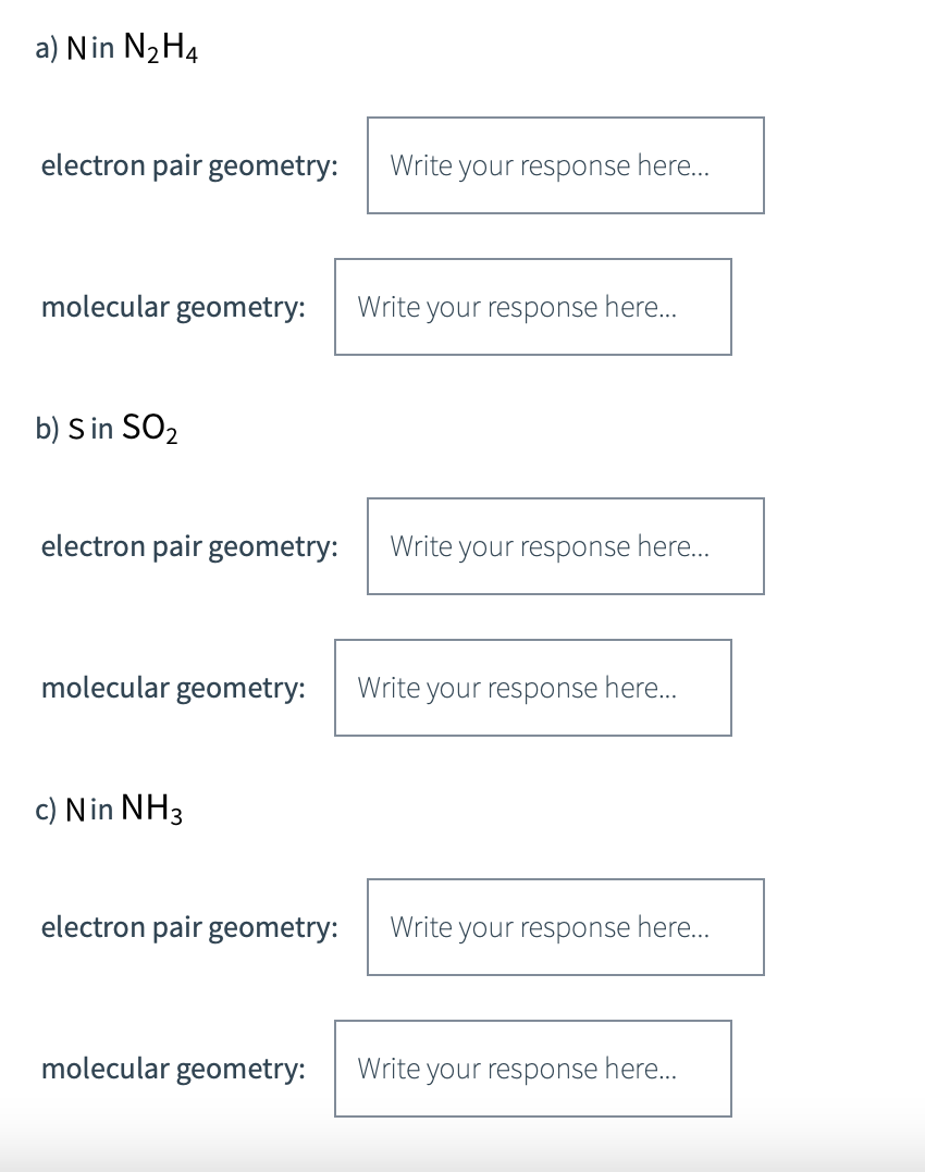 a) Nin N₂H4
electron pair geometry: Write your response here...
molecular geometry: Write your response here...
b) S in SO₂
electron pair geometry:
Write your response here...
molecular geometry: Write your response here....
c) Nin NH3
electron pair geometry: Write your response here...
molecular geometry: Write
your response here...