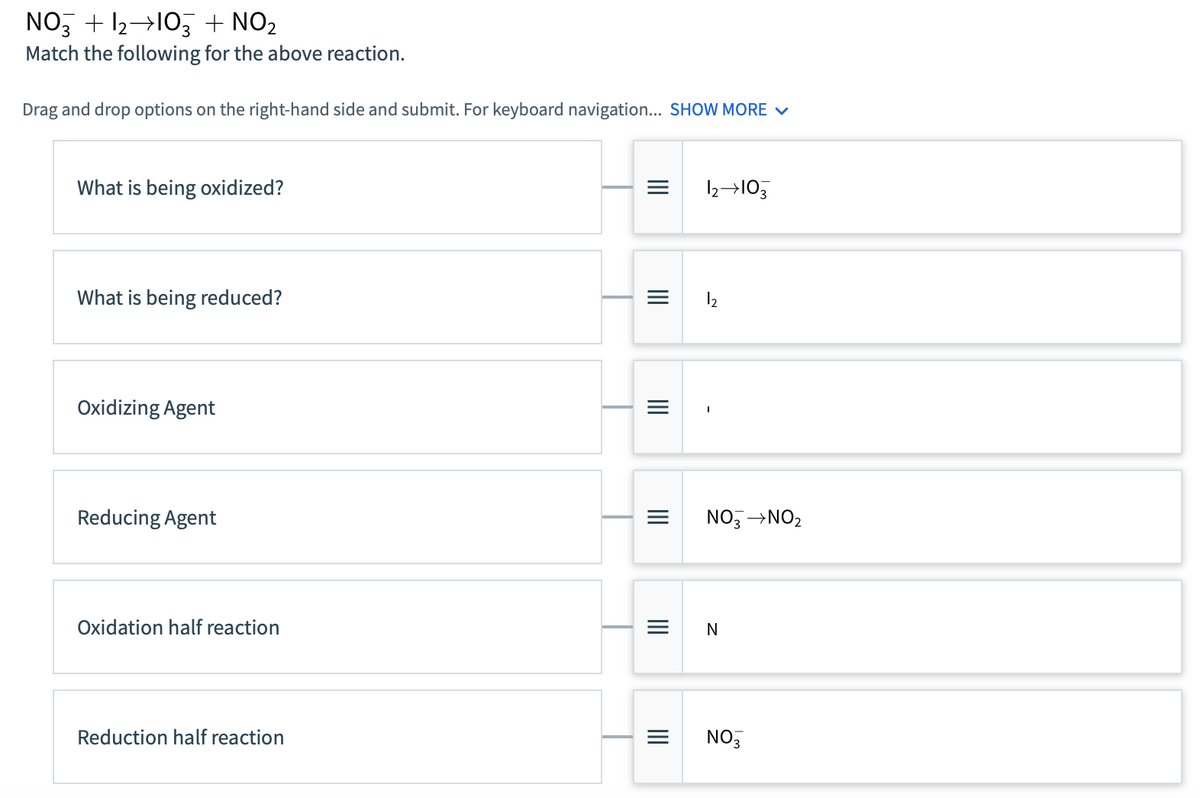 NO3 + 1₂ 103 + NO₂
Match the following for the above reaction.
Drag and drop options on the right-hand side and submit. For keyboard navigation... SHOW MORE ✓
What is being oxidized?
What is being reduced?
Oxidizing Agent
Reducing Agent
Oxidation half reaction
Reduction half reaction
|||
|||
|||
|||
|||
12→103
12
NO3 →NO₂
N
NO3