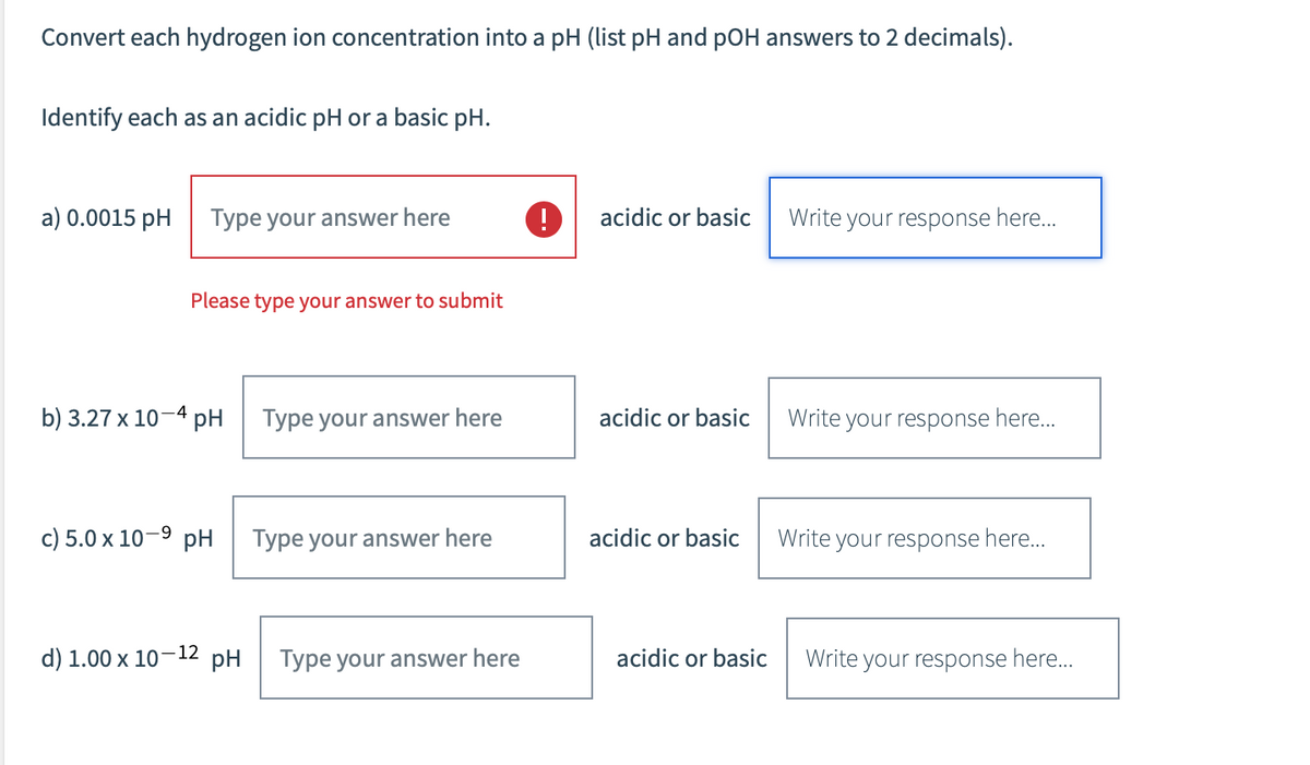 Convert each hydrogen ion concentration into a pH (list pH and pOH answers to 2 decimals).
Identify each as an acidic pH or a basic pH.
a) 0.0015 pH Type your answer here
Please type your answer to submit
b) 3.27 x 10-4 pH
c) 5.0 x 10-⁹ pH
d) 1.00 x 10-12
Type your answer here
Type your answer here
pH Type your answer here
acidic or basic
acidic or basic
acidic or basic
acidic or basic
Write your response here...
Write your response here...
Write your response here...
Write your response here....