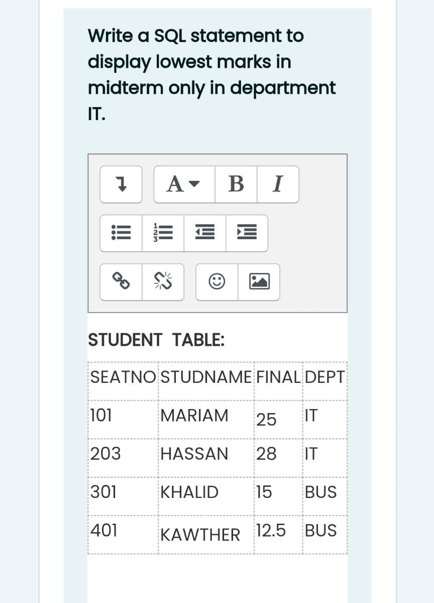 Write a SQL statement to
display lowest marks in
midterm only in department
IT.
A- B I
STUDENT TABLE:
SEATNO STUDNAME FINAL DEPT
101
MARIAM
25
IT
203
HASSAN
28
IT
301
KHALID
15
BUS
401
KAWTHER
12.5 BUS
II
!!
