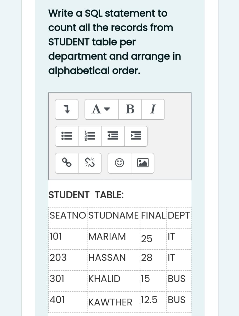 Write a SQL statement to
count all the records from
STUDENT table per
department and arrange in
alphabetical order.
A -
В I
STUDENT TABLE:
SEATNO STUDNAME FINAL DEPT
101
MARIAM
25
IT
203
HASSAN
28
IT
301
KHALID
15
BUS
401
KAWTHER 12.5
BUS
