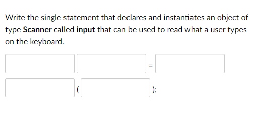 Write the single statement that declares and instantiates an object of
type Scanner called input that can be used to read what a user types
on the keyboard.
);
