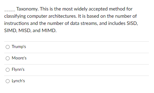 Taxonomy. This is the most widely accepted method for
classifying computer architectures. It is based on the number of
instructions and the number of data streams, and includes SISD,
SIMD, MISD, and MIMD.
Trump's
Moore's
Flynn's
Lynch's
