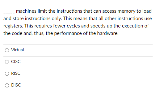 machines limit the instructions that can access memory to load
and store instructions only. This means that all other instructions use
registers. This requires fewer cycles and speeds up the execution of
the code and, thus, the performance of the hardware.
O Virtual
CISC
RISC
O DISC
