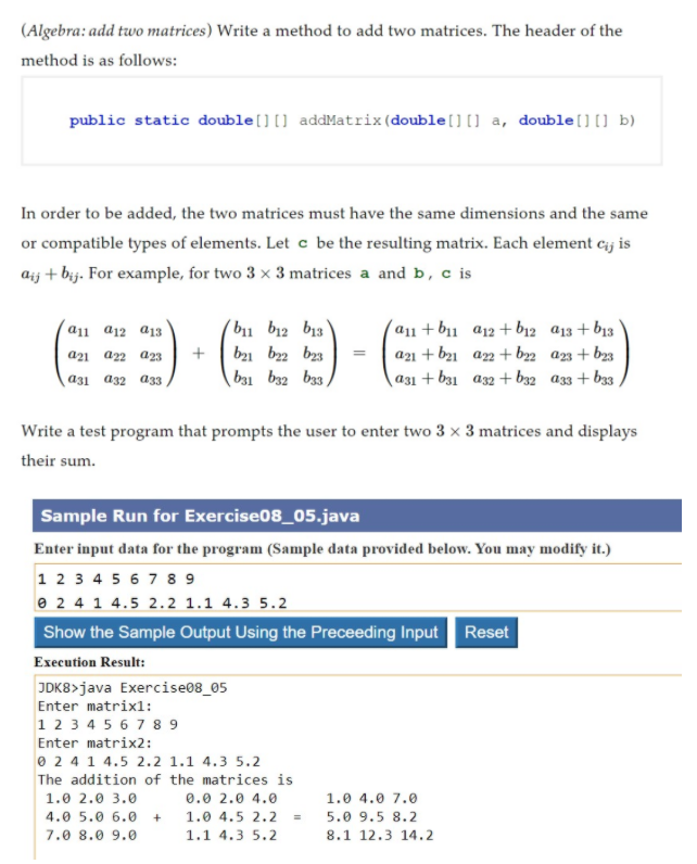 (Algebra: add two matrices) Write a method to add two matrices. The header of the
method is as follows:
public static double[][] addMatrix(double[][] a, double[][] b)
In order to be added, the two matrices must have the same dimensions and the same
or compatible types of elements. Let c be the resulting matrix. Each element cij is
aij + bij. For example, for two 3 x 3 matrices a and b, c is
b11 b12 b13
9.Eミ9
(a11 + b11 a12+ b12 a13 + b13
a21 + b21 a2 + b22 an + b3
|a31+ b31 a32 + b32 a33 + b33
a11 a12 a13
a21 a22 a23
+
b21 b2 bz3
a31 a32 a33
b31 b32 b33,
Write a test program that prompts the user to enter two 3 x 3 matrices and displays
their sum.
Sample Run for Exercise08_05.java
Enter input data for the program (Sample data provided below. You may modify it.)
12 3 4 5 6 7 8 9
e 2 4 1 4.5 2.2 1.1 4.3 5.2
Show the Sample Output Using the Preceeding Input Reset
Execution Result:
JDK8>java Exercise08_05
Enter matrixl:
1 23 4 5 6 7 8 9
Enter matrix2:
0 2 4 1 4.5 2.2 1.1 4.3 5.2
The addition of the matrices is
1.0 2.0 3.0
0.0 2.0 4.0
1.0 4.0 7.0
4.0 5.0 6.0
+
1.0 4.5 2.2
5.0 9.5 8.2
7.0 8.0 9.0
1.1 4.3 5.2
8.1 12.3 14.2
