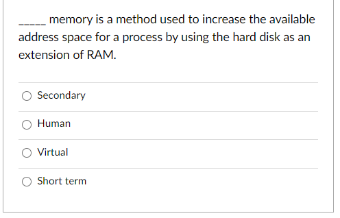 memory is a method used to increase the available
address space for a process by using the hard disk as an
extension of RAM.
Secondary
Human
O Virtual
Short term
