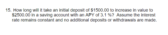 15. How long will it take an initial deposit of $1500.00 to increase in value to
$2500.00 in a saving account with an APY of 3.1 %? Assume the interest
rate remains constant and no additional deposits or withdrawals are made.
