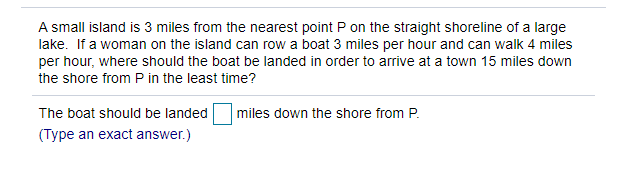 A small island is 3 miles from the nearest point P on the straight shoreline of a large
lake. If a woman on the island can row a boat 3 miles per hour and can walk 4 miles
per hour, where should the boat be landed in order to arrive at a town 15 miles down
the shore from P in the least time?
The boat should be landed
miles down the shore from P.
(Type an exact answer.)
