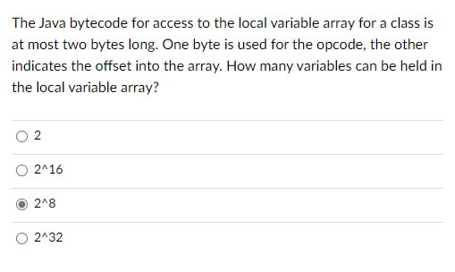 The Java bytecode for access to the local variable array for a class is
at most two bytes long. One byte is used for the opcode, the other
indicates the offset into the array. How many variables can be held in
the local variable array?
2
2^16
2^8
2^32
