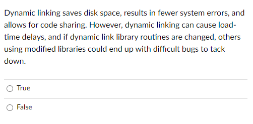 Dynamic linking saves disk space, results in fewer system errors, and
allows for code sharing. However, dynamic linking can cause load-
time delays, and if dynamic link library routines are changed, others
using modified libraries could end up with difficult bugs to tack
down.
True
False

