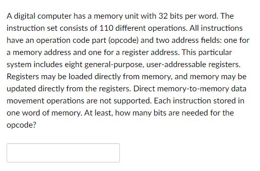 A digital computer has a memory unit with 32 bits per word. The
instruction set consists of 110 different operations. All instructions
have an operation code part (opcode) and two address fields: one for
a memory address and one for a register address. This particular
system includes eight general-purpose, user-addressable registers.
Registers may be loaded directly from memory, and memory may be
updated directly from the registers. Direct memory-to-memory data
movement operations are not supported. Each instruction stored in
one word of memory. At least, how many bits are needed for the
opcode?
