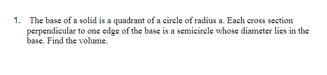 1. The base of a solid is a quadrant of a circle of radius a. Each cross section
perpendicular to one edge of the base is a semicircle whose diameter lies in the
base. Find the volume.
